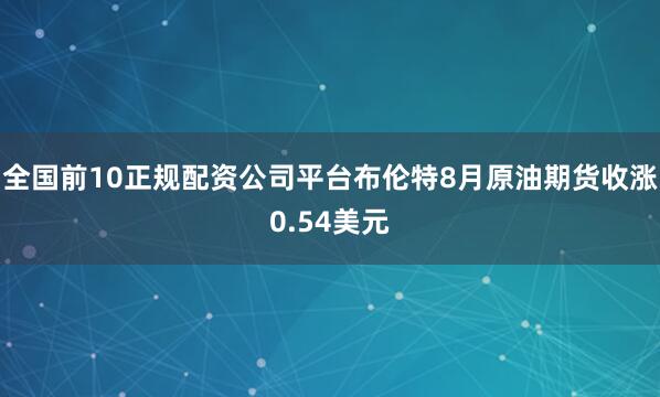 全国前10正规配资公司平台布伦特8月原油期货收涨0.54美元