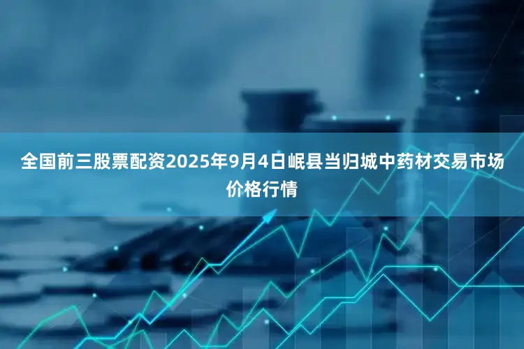 全国前三股票配资2025年9月4日岷县当归城中药材交易市场价格行情